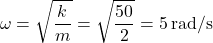 \[ \omega = \sqrt{\frac{k}{m}} = \sqrt{\frac{50}{2}} = 5 \, \text{rad/s} \]
